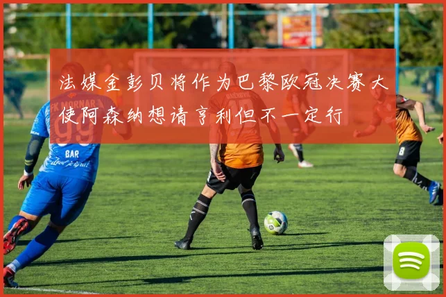 法媒金彭贝将作为巴黎欧冠决赛大使阿森纳想请亨利但不一定行